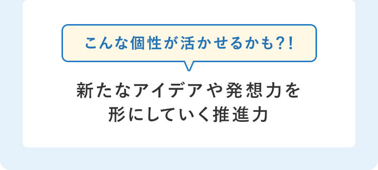 こんな個性が活かせるかも？！新たなアイデアや発想力を形にしていく推進力